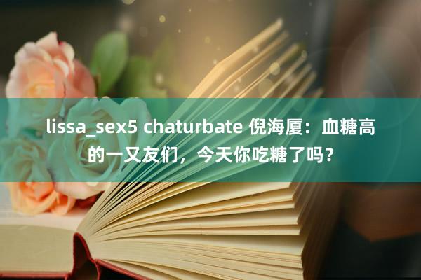 lissa_sex5 chaturbate 倪海厦：血糖高的一又友们，今天你吃糖了吗？