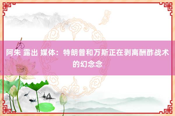 阿朱 露出 媒体：特朗普和万斯正在剥离酬酢战术的幻念念