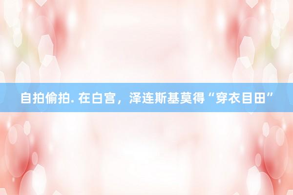 自拍偷拍. 在白宫，泽连斯基莫得“穿衣目田”