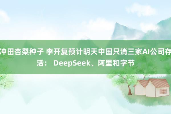 冲田杏梨种子 李开复预计明天中国只消三家AI公司存活： DeepSeek、阿里和字节