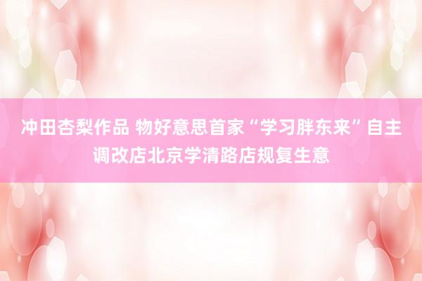 冲田杏梨作品 物好意思首家“学习胖东来”自主调改店北京学清路店规复生意
