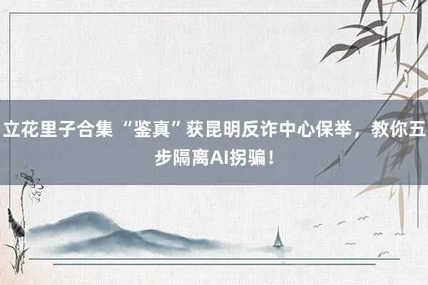 立花里子合集 “鉴真”获昆明反诈中心保举，教你五步隔离AI拐骗！